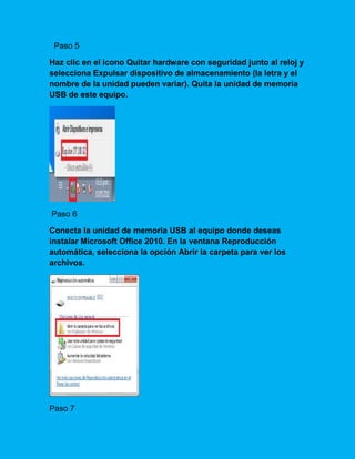 Paso 5
Haz clic en el icono Quitar hardware con seguridad junto al reloj y
selecciona Expulsar dispositivo de almacenamiento (la letra y el
nombre de la unidad pueden variar). Quita la unidad de memoria
USB de este equipo.
Paso 6
Conecta la unidad de memoria USB al equipo donde deseas
instalar Microsoft Office 2010. En la ventana Reproducción
automática, selecciona la opción Abrir la carpeta para ver los
archivos.
Paso 7
 