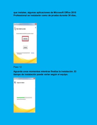 que instales, algunas aplicaciones de Microsoft Office 2010
Professional se instalarán como de prueba durante 30 días..
Paso 12
Aguarda unos momentos mientras finaliza la instalación. El
tiempo de instalación puede variar según el equipo.
 
