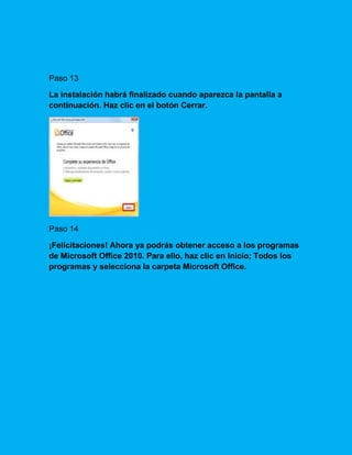 Paso 13
La instalación habrá finalizado cuando aparezca la pantalla a
continuación. Haz clic en el botón Cerrar.
Paso 14
¡Felicitaciones! Ahora ya podrás obtener acceso a los programas
de Microsoft Office 2010. Para ello, haz clic en Inicio; Todos los
programas y selecciona la carpeta Microsoft Office.
 
