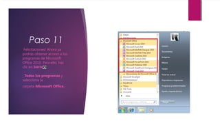 Paso 11
¡Felicitaciones! Ahora ya
podrás obtener acceso a los
programas de Microsoft
Office 2010. Para ello, haz
clic en Inicio
, Todos los programas y
selecciona la
carpeta Microsoft Office.
 