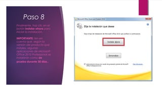 Paso 8
Finalmente, haz clic en el
botón Instalar ahora para
iniciar la instalación.
IMPORTANTE: ten en
cuenta que, según la
versión del producto que
instales, algunas
aplicaciones de Microsoft
Office 2010 Professional se
instalarán como de
prueba durante 30 días..
 