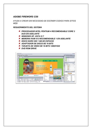 ADOBE FIREWORS CS6
AYUDA A CREAR SIN NECESIDAD DE ESCRIBIR CODIGO PARA SITIOS
WEB
REQUERIMIENTO DEL SISTEMA
PROCESADOR INTEL PENTIUM 4 RECOMENDABLE CORE 2
DUO EN ADELANTE
WINDOWS XP, VISTA O 7
MEMORIA RAM 512 RECOMENDABLE 1 EN ADELANTE
DISCO DURO 500 1 GB DE ESPACIO
ADAPTADOR DE DISCO DE 16 BITS
TARJETA DE VIDEO DE 16 BITS 1280X1024
DVD ROM DRIVE
 