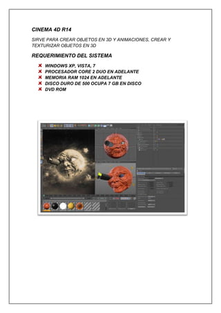 CINEMA 4D R14
SIRVE PARA CREAR OBJETOS EN 3D Y ANIMACIONES, CREAR Y
TEXTURIZAR OBJETOS EN 3D
REQUERIMIENTO DEL SISTEMA
WINDOWS XP, VISTA, 7
PROCESADOR CORE 2 DUO EN ADELANTE
MEMORIA RAM 1024 EN ADELANTE
DISCO DURO DE 500 OCUPA 7 GB EN DISCO
DVD ROM
 