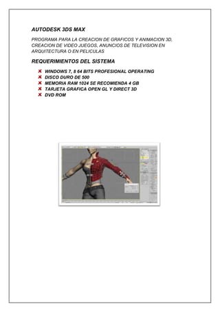 AUTODESK 3DS MAX
PROGRAMA PARA LA CREACION DE GRAFICOS Y ANIMACION 3D,
CREACION DE VIDEO JUEGOS, ANUNCIOS DE TELEVISION EN
ARQUITECTURA O EN PELICULAS
REQUERIMIENTOS DEL SISTEMA
WINDOWS 7, 8 64 BITS PROFESIONAL OPERATING
DISCO DURO DE 500
MEMORIA RAM 1024 SE RECOMIENDA 4 GB
TARJETA GRAFICA OPEN GL Y DIRECT 3D
DVD ROM
 