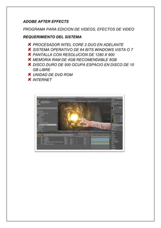 ADOBE AFTER EFFECTS
PROGRAMA PARA EDICION DE VIDEOS, EFECTOS DE VIDEO
REQUERIMIENTO DEL SISTEMA
PROCESADOR INTEL CORE 2 DUO EN ADELANTE
SISTEMA OPERATIVO DE 64 BITS WINDOWS VISTA O 7
PANTALLA CON RESOLUCION DE 1280 X 900
MEMORIA RAM DE 4GB RECOMENDABLE 8GB
DISCO DURO DE 500 OCUPA ESPACIO EN DISCO DE 10
GB LIBRE
UNIDAD DE DVD ROM
INTERNET
 