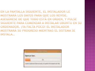 En la pantalla siguiente, el instalador le mostrará los datos para que los revise. Asegúrese de que todo está en orden, y pulse siguiente para comenzar a instalar Ubuntu en su ordenador. ¡Ya falta poco! El instalador mostrará su progreso mientras el sistema se instala…