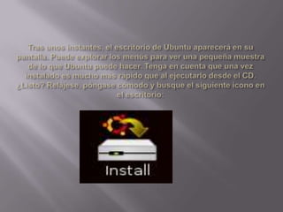 Tras unos instantes, el escritorio de Ubuntu aparecerá en su pantalla. Puede explorar los menús para ver una pequeña muestra de lo que Ubuntu puede hacer. Tenga en cuenta que una vez instalado es mucho más rápido que al ejecutarlo desde el CD. ¿Listo? Relájese, póngase cómodo y busque el siguiente icono en el escritorio: