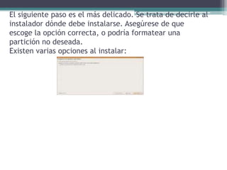 El siguiente paso es el más delicado. Se trata de decirle al instalador dónde debe instalarse. Asegúrese de que escoge la opción correcta, o podría formatear una partición no deseada.Existen varias opciones al instalar: