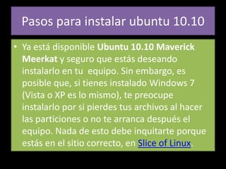 Pasos para instalar ubuntu 10.10
• Ya está disponible Ubuntu 10.10 Maverick
  Meerkat y seguro que estás deseando
  instalarlo en tu equipo. Sin embargo, es
  posible que, si tienes instalado Windows 7
  (Vista o XP es lo mismo), te preocupe
  instalarlo por si pierdes tus archivos al hacer
  las particiones o no te arranca después el
  equipo. Nada de esto debe inquitarte porque
  estás en el sitio correcto, en Slice of Linux.
 