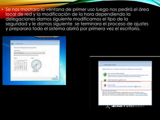 • Se nos mostrara la ventana de primer uso luego nos pedirá el área
local de red y la modificación de la hora dependiendo la
delegaciones damos siguiente modificamos el tipo de la
seguridad y le damos siguiente se terminara el proceso de ajustes
y preparara todo el sistema abrirá por primera vez el escritorio.
 