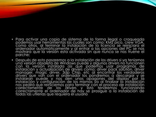 • Para activar una copia de sistema de la forma ilegal o craqueada
podemos usar herramientas las cuales son como: KMS pico, crew VGA,
como otros, al terminar la instalación de la licencia se reiniciara el
ordenador automáticamente y al entrar a las opciones del PC se nos
mostrara que la versión esta activada sin que nunca se nos truene el
parche;
• Después de esto pasaremos a la instalación de los drivers si ya teníamos
una versión obsoleta de Windows puede y algunos drivers no funcionen
con la versión instalada así que podemos usar programas de
instalación y actualización de drivers como: driver pack solutión, driver
manager, magic driver, 3dp Chip, etc al encontrar los verdaderos
drivers que van con el ordenador los pondremos a descargar y se
instalaran puede y nos den unos apagones del display por la
instalación y configuración de los mismos ya al finalizar la instalación
nos pedirá que reiniciemos para terminar con el proceso de instalación
correctamente de los drivers y listo tendremos funcionando
correctamente el ordenador de hay se prosigue a la instalación de
todas las utilerías que requiera el usuario
 