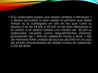 • Si su ordenador posee una versión anterior a Windows 7
y desea actualizar a esta versión lo primero que debe
revisar es la caterigoria en bits en los que corra su
equipo si es de 64 bits o 32 bits ya de esto derivarnos a
la versión si se desea instalar una versión de 32 bits su
ordenador necesita como requerimientos mínimos:
procesador de 1 GHz en adelante mono o dual, 1 Gb
de memoria RAM unidad de lectura de DVD en el caso
de 64 bits: procesadores de doble núcleo en adelante,
2 Gb de RAM
 