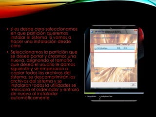 • si es desde cero seleccionamos
en que partición queremos
instalar el sistema si vamos a
hacer una instalación desde
cero
• Seleccionamos la partición que
se desee borrar y creamos una
nueva, asignando el tamaño
que desea el usuario le damos
siguiente y se empezaran a
copiar todos los archivos del
sistema, se descomprimirán los
archivos del sistema y se
instalaran todas la utilidades se
reiniciara el ordenador y entrara
de nuevo al instalador
automáticamente
 