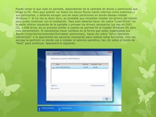 Puede variar lo que veas en pantalla, dependiendo de la cantidad de discos y particiones que
tenga tu PC. Pero aquí podrán ver todos los discos físicos (tanto internos como externos) y
sus particiones, y deberás escoger una de estas particiones en donde deseas instalar
Windows 7. Si no ves tu disco duro, es probable que necesites instalar los drivers del mismo
para poder continuar con la instalación. Para esto deberás hacer clic sobre “Load Driver” en
la parte inferior izquierda de la pantalla y proveer los drivers necesarios (ya sea en DVD,
CD, o USB drive; es un proceso similar a cuando se oprimía F6 al instalar Windows XP, pero
más conveniente). Si necesitaras hacer cambios en la forma que están organizados tus
discos (crear/borrar/extender/formatear particiones), haces clic sobre “Drive Opciones
(Advanced)” y te aparecerán las opciones necesarias para realizar estas funciones. Una vez
escojas la partición en donde vas a instalar el sistema operativo, haz clic sobre el botón de
“Next” para continuar. Aparecerá lo siguiente:
 