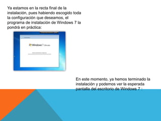 Ya estamos en la recta final de la
instalación, pues habiendo escogido toda
la configuración que deseamos, el
programa de instalación de Windows 7 la
pondrá en práctica:
En este momento, ya hemos terminado la
instalación y podemos ver la esperada
pantalla del escritorio de Windows 7 :
 