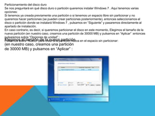 Particionamiento del disco duro
Se nos preguntará en qué disco duro o partición queremos instalar Windows 7 . Aquí tenemos varias
opciones:
Si tenemos ya creada previamente una partición o si tenemos un espacio libre sin particionar y no
queremos hacer particiones (se pueden crear particiones posteriormente), entonces seleccionamos el
disco o partición donde se instalará Windows 7 , pulsamos en “Siguiente” y pasaremos directamente al
apartado de instalación.
En caso contrario, es decir, si queremos particionar el disco en este momento, Elegimos el tamaño de la
nueva partición (en nuestro caso, creamos una partición de 30000 MB) y pulsamos en “Aplicar” :entonces
pulsaremos sobre “Opciones de unidad” :
Pulsamos sobre “Nuevo” para crear una partición nueva en el espacio sin particionar:Elegimos el tamaño de la nueva partición
(en nuestro caso, creamos una partición
de 30000 MB) y pulsamos en “Aplicar” :
 
