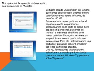 Nos aparecerá la siguiente ventana, en la
cual pulsaremos en “Aceptar :
Se habrá creado una partición del tamaño
que hemos seleccionado, además de una
partición reservada para Windows, de
tamaño 100 MB:
Para crear una nueva partición sobre el
espacio restante sin particionar,
seleccionamos en la parte de arriba dicho
espacio sin particionar, pulsamos en
“Nuevo” e indicamos el tamaño de la
nueva partición. Ahora, una vez creadas
las particiones, no nos queda más que
formatearlas. Para ello, seleccionamos una
partición y pulsamos sobre “Formatear”
sobre las particiones creadas.
Una vez formateadas las particiones,
seleccionamos aquella partición donde
queramos instalar Windows 7 y pulsamos
sobre “Siguiente” :
 