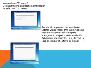 Instalación de Windows 7
De esta manera, el proceso de instalación
de Windows 7 comienza:
Durante dicho proceso, se reiniciará el
sistema varias veces. Tras los reinicios se
iniciará de nuevo el asistente para
proseguir con los pasos de la instalación.
Deberemos ser pacientes, pues tardará un
poco en instalar el sistema operativo:
 