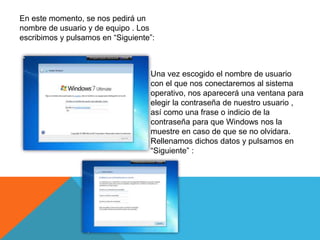 En este momento, se nos pedirá un
nombre de usuario y de equipo . Los
escribimos y pulsamos en “Siguiente”:
Una vez escogido el nombre de usuario
con el que nos conectaremos al sistema
operativo, nos aparecerá una ventana para
elegir la contraseña de nuestro usuario ,
así como una frase o indicio de la
contraseña para que Windows nos la
muestre en caso de que se no olvidara.
Rellenamos dichos datos y pulsamos en
“Siguiente” :
 