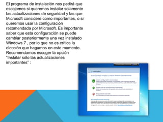 El programa de instalación nos pedirá que
escojamos si queremos instalar solamente
las actualizaciones de seguridad y las que
Microsoft considere como importantes, o si
queremos usar la configuración
recomendada por Microsoft. Es importante
saber que esta configuración se puede
cambiar posteriormente una vez instalado
Windows 7 , por lo que no es crítica la
elección que hagamos en este momento.
Recomendamos escoger la opción
“Instalar sólo las actualizaciones
importantes” :
 