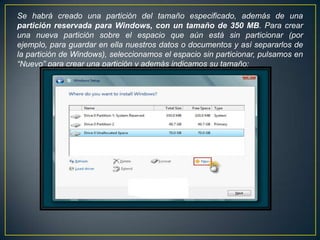 Se habrá creado una partición del tamaño especificado, además de una
partición reservada para Windows, con un tamaño de 350 MB. Para crear
una nueva partición sobre el espacio que aún está sin particionar (por
ejemplo, para guardar en ella nuestros datos o documentos y así separarlos de
la partición de Windows), seleccionamos el espacio sin particionar, pulsamos en
“Nuevo” para crear una partición y además indicamos su tamaño:
 