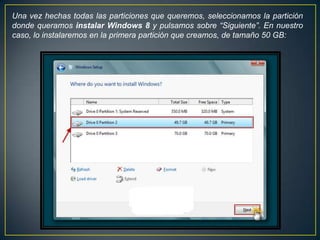 Una vez hechas todas las particiones que queremos, seleccionamos la partición
donde queramos instalar Windows 8 y pulsamos sobre “Siguiente”. En nuestro
caso, lo instalaremos en la primera partición que creamos, de tamaño 50 GB:
 