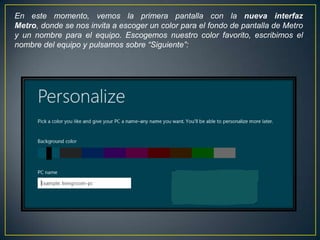 En este momento, vemos la primera pantalla con la nueva interfaz
Metro, donde se nos invita a escoger un color para el fondo de pantalla de Metro
y un nombre para el equipo. Escogemos nuestro color favorito, escribimos el
nombre del equipo y pulsamos sobre “Siguiente”:
 