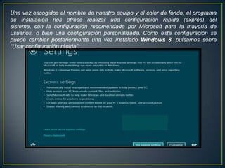 Una vez escogidos el nombre de nuestro equipo y el color de fondo, el programa
de instalación nos ofrece realizar una configuración rápida (exprés) del
sistema, con la configuración recomendada por Microsoft para la mayoría de
usuarios, o bien una configuración personalizada. Como esta configuración se
puede cambiar posteriormente una vez instalado Windows 8, pulsamos sobre
“Usar configuración rápida”:
 