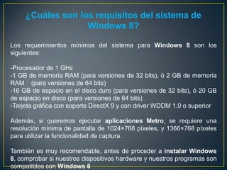 ¿Cuáles son los requisitos del sistema de
Windows 8?
Los requerimientos mínimos del sistema para Windows 8 son los
siguientes:
-Procesador de 1 GHz
-1 GB de memoria RAM (para versiones de 32 bits), ó 2 GB de memoria
RAM (para versiones de 64 bits)
-16 GB de espacio en el disco duro (para versiones de 32 bits), ó 20 GB
de espacio en disco (para versiones de 64 bits)
-Tarjeta gráfica con soporte DirectX 9 y con driver WDDM 1.0 o superior
Además, si queremos ejecutar aplicaciones Metro, se requiere una
resolución mínima de pantalla de 1024×768 píxeles, y 1366×768 píxeles
para utilizar la funcionalidad de captura.
También es muy recomendable, antes de proceder a instalar Windows
8, comprobar si nuestros dispositivos hardware y nuestros programas son
compatibles con Windows 8
 