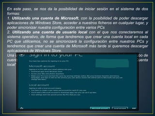 En este paso, se nos da la posibilidad de iniciar sesión en el sistema de dos
formas:
1. Utilizando una cuenta de Microsoft, con la posibilidad de poder descargar
aplicaciones de Windows Store, acceder a nuestros ficheros en cualquier lugar, y
poder sincronizar nuestra configuración entre varios PCs
2. Utilizando una cuenta de usuario local con el que nos conectaremos al
sistema operativo, de forma que tendremos que crear una cuenta local en cada
PC que utilicemos, no se sincronizará la configuración entre nuestros PCs y
tendremos que crear una cuenta de Microsoft más tarde si queremos descargar
aplicaciones de Windows Store.
Una vez entendido lo que implica cada una de las alternativas, elegimos el tipo de
cuenta deseado y pulsamos sobre él. En nuestro caso, escogemos “Cuenta
local”:
 