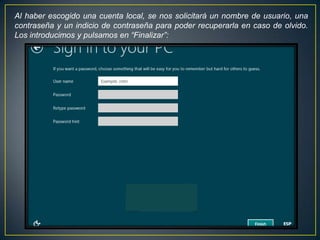 Al haber escogido una cuenta local, se nos solicitará un nombre de usuario, una
contraseña y un indicio de contraseña para poder recuperarla en caso de olvido.
Los introducimos y pulsamos en “Finalizar”:
 