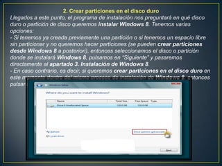 2. Crear particiones en el disco duro
Llegados a este punto, el programa de instalación nos preguntará en qué disco
duro o partición de disco queremos instalar Windows 8. Tenemos varias
opciones:
- Si tenemos ya creada previamente una partición o si tenemos un espacio libre
sin particionar y no queremos hacer particiones (se pueden crear particiones
desde Windows 8 a posteriori), entonces seleccionamos el disco o partición
donde se instalará Windows 8, pulsamos en “Siguiente” y pasaremos
directamente al apartado 3. Instalación de Windows 8.
- En caso contrario, es decir, si queremos crear particiones en el disco duro en
este momento dentro del mismo proceso de instalación de Windows 8, entonces
pulsaremos sobre “Opciones de unidad (avanzado)” :
 