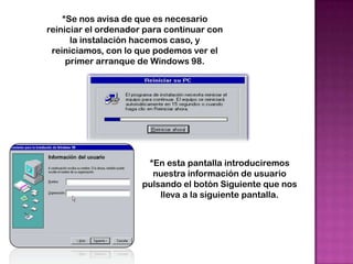 *Se nos avisa de que es necesario
reiniciar el ordenador para continuar con
      la instalación hacemos caso, y
 reiniciamos, con lo que podemos ver el
     primer arranque de Windows 98.




                       *En esta pantalla introduciremos
                        nuestra información de usuario
                      pulsando el botón Siguiente que nos
                          lleva a la siguiente pantalla.
 