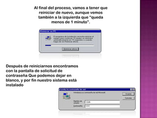 Al final del proceso, vamos a tener que
                 reiniciar de nuevo, aunque vemos
                 también a la izquierda que “queda
                        menos de 1 minuto”.




Después de reiniciarnos encontramos
con la pantalla de solicitud de
contraseña Que podemos dejar en
blanco, y por fin nuestro sistema está
instalado
 