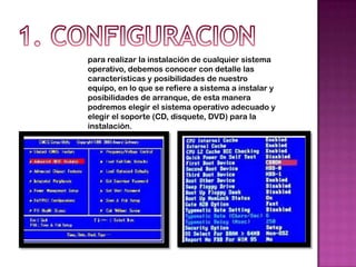 para realizar la instalación de cualquier sistema
operativo, debemos conocer con detalle las
características y posibilidades de nuestro
equipo, en lo que se refiere a sistema a instalar y
posibilidades de arranque, de esta manera
podremos elegir el sistema operativo adecuado y
elegir el soporte (CD, disquete, DVD) para la
instalación.
 