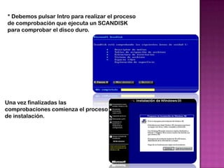 * Debemos pulsar Intro para realizar el proceso
de comprobación que ejecuta un SCANDISK
para comprobar el disco duro.




Una vez finalizadas las
comprobaciones comienza el proceso
de instalación.
 