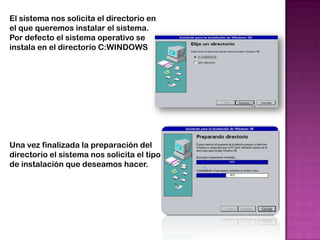 El sistema nos solicita el directorio en
el que queremos instalar el sistema.
Por defecto el sistema operativo se
instala en el directorio C:WINDOWS




Una vez finalizada la preparación del
directorio el sistema nos solicita el tipo
de instalación que deseamos hacer.
 
