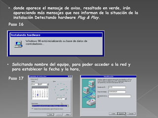 • donde aparece el mensaje de aviso, resaltado en verde, irán
  apareciendo más mensajes que nos informan de la situación de la
  instalación Detectando hardware Plug & Play.
Paso 16




• Solicitando nombre del equipo, para poder acceder a la red y
  para establecer la fecha y la hora,

Paso 17
 