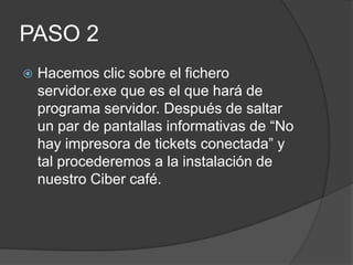 PASO 2
   Hacemos clic sobre el fichero
    servidor.exe que es el que hará de
    programa servidor. Después de saltar
    un par de pantallas informativas de “No
    hay impresora de tickets conectada” y
    tal procederemos a la instalación de
    nuestro Ciber café.
 