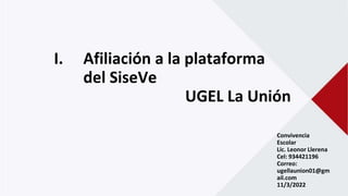 I. Afiliación a la plataforma
del SiseVe
UGEL La Unión
Convivencia
Escolar
Lic. Leonor Llerena
Cel: 934421196
Correo:
ugellaunion01@gm
ail.com
11/3/2022
 