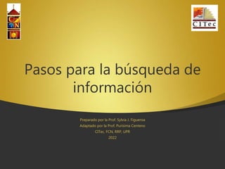 Pasos para la búsqueda de
información
Preparado por la Prof. Sylvia J. Figueroa
Adaptado por la Prof. Purísima Centeno
CITec, FCN, RRP, UPR
2022
 