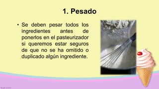 1. Pesado
• Se deben pesar todos los
ingredientes antes de
ponerlos en el pasteurizador
si queremos estar seguros
de que no se ha omitido o
duplicado algún ingrediente.
 