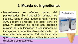 2. Mezcla de ingredientes
• Normalmente se efectúa dentro del
pasteurizador. Se introducirán primero los
líquidos, leche o agua, luego la nata. A unos
30ºC podemos empezar a mezclar leche en
polvo y azúcares en polvo; con agitación
máxima del emulsionador. A continuación se
incorporará el estabilizante-emulsionante con
una parte de la sacarosa. Esto se hace para
que no se encapsule el estabilizante y pueda
disolverse correctamente.
Pasteurizador
 