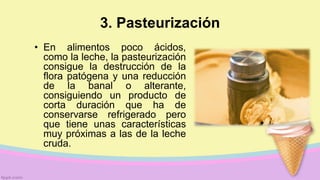 3. Pasteurización
• En alimentos poco ácidos,
como la leche, la pasteurización
consigue la destrucción de la
flora patógena y una reducción
de la banal o alterante,
consiguiendo un producto de
corta duración que ha de
conservarse refrigerado pero
que tiene unas características
muy próximas a las de la leche
cruda.
 
