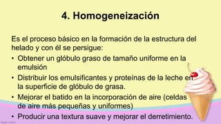 4. Homogeneización
Es el proceso básico en la formación de la estructura del
helado y con él se persigue:
• Obtener un glóbulo graso de tamaño uniforme en la
emulsión
• Distribuir los emulsificantes y proteínas de la leche en
la superficie de glóbulo de grasa.
• Mejorar el batido en la incorporación de aire (celdas
de aire más pequeñas y uniformes)
• Producir una textura suave y mejorar el derretimiento.
 