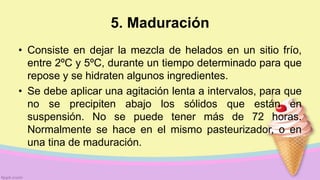 5. Maduración
• Consiste en dejar la mezcla de helados en un sitio frío,
entre 2ºC y 5ºC, durante un tiempo determinado para que
repose y se hidraten algunos ingredientes.
• Se debe aplicar una agitación lenta a intervalos, para que
no se precipiten abajo los sólidos que están en
suspensión. No se puede tener más de 72 horas.
Normalmente se hace en el mismo pasteurizador, o en
una tina de maduración.
 
