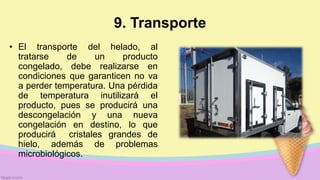 9. Transporte
• El transporte del helado, al
tratarse de un producto
congelado, debe realizarse en
condiciones que garanticen no va
a perder temperatura. Una pérdida
de temperatura inutilizará el
producto, pues se producirá una
descongelación y una nueva
congelación en destino, lo que
producirá cristales grandes de
hielo, además de problemas
microbiológicos.
 