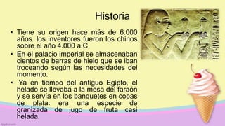 Historia
• Tiene su origen hace más de 6.000
años. los inventores fueron los chinos
sobre el año 4.000 a.C
• En el palacio imperial se almacenaban
cientos de barras de hielo que se iban
troceando según las necesidades del
momento.
• Ya en tiempo del antiguo Egipto, el
helado se llevaba a la mesa del faraón
y se servía en los banquetes en copas
de plata: era una especie de
granizada de jugo de fruta casi
helada.
 