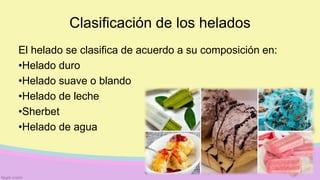 Clasificación de los helados
El helado se clasifica de acuerdo a su composición en:
•Helado duro
•Helado suave o blando
•Helado de leche
•Sherbet
•Helado de agua
 