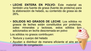 • LECHE ENTERA EN POLVO: Este material es
también una fuente de grasa (fuente de proteína) para
la elaboración de helado, su contenido de grasa es de
26%.
• SOLIDOS NO GRASOS DE LECHE: Los sólidos no
grasos de leches están constituidos por proteínas,
sales minerales y lactosas, estos sólidos son
adicionados en leche descremada en polvo
Los sólidos no grasos contribuyen:
• Textura y cuerpo del helado
• Ayudan a distribuir de manera eficiente el aire en el
proceso de congelación
 